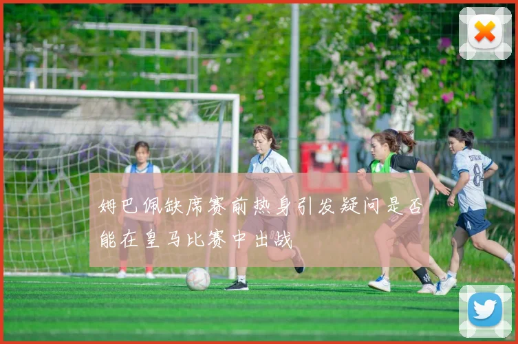姆巴佩缺席赛前热身引发疑问是否能在皇马比赛中出战