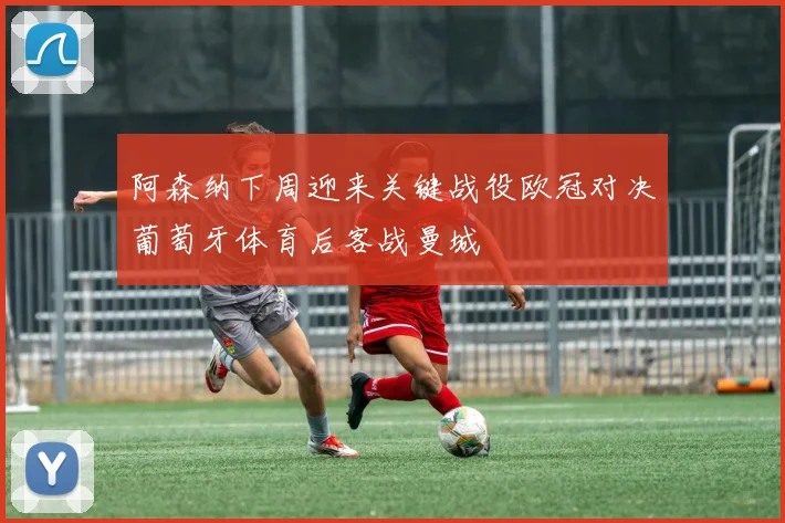 阿森纳下周迎来关键战役欧冠对决葡萄牙体育后客战曼城