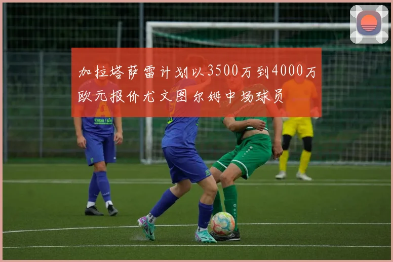 加拉塔萨雷计划以3500万到4000万欧元报价尤文图尔姆中场球员