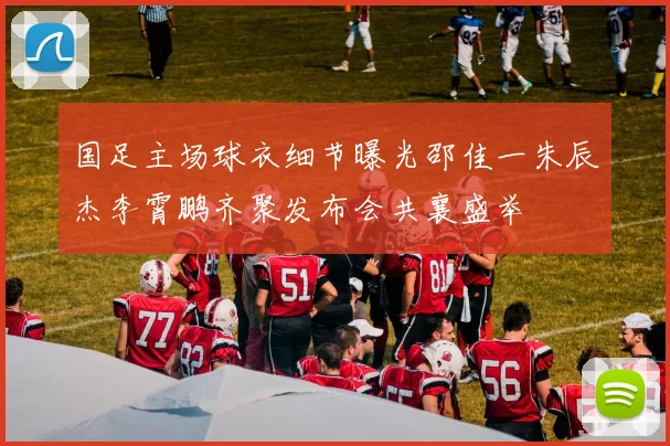 国足主场球衣细节曝光邵佳一朱辰杰李霄鹏齐聚发布会共襄盛举