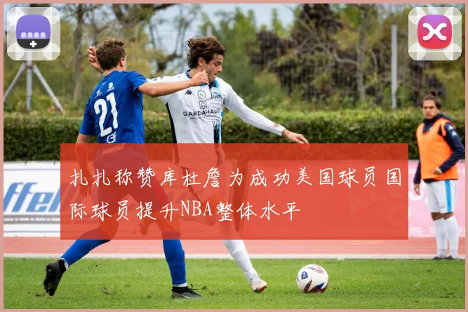 扎扎称赞库杜詹为成功美国球员国际球员提升NBA整体水平