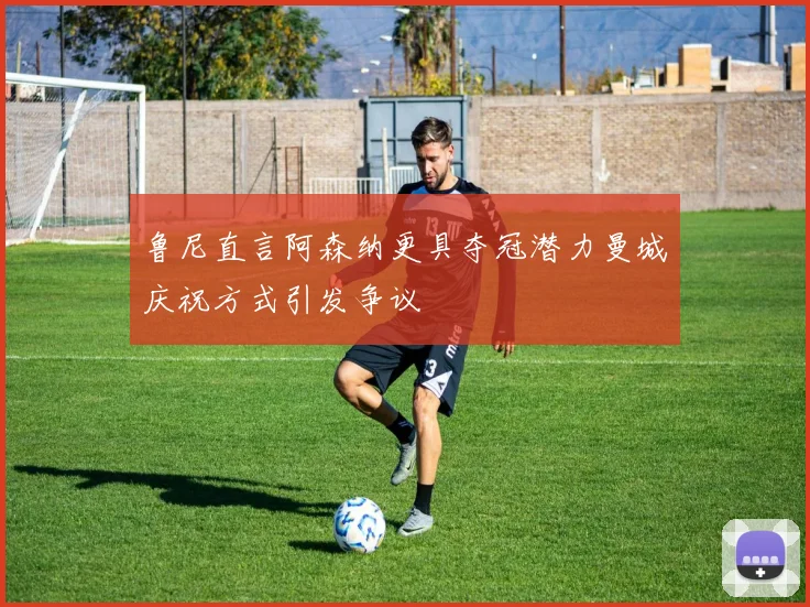 鲁尼直言阿森纳更具夺冠潜力曼城庆祝方式引发争议