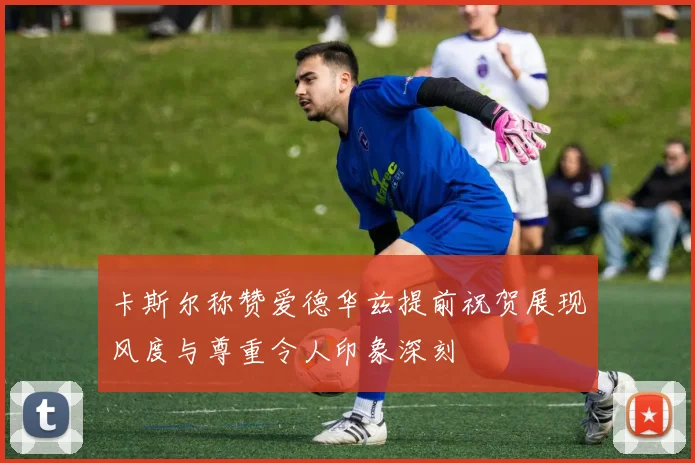 卡斯尔称赞爱德华兹提前祝贺展现风度与尊重令人印象深刻