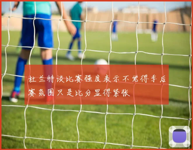 杜兰特谈比赛强度表示不觉得季后赛氛围只是比分显得紧张