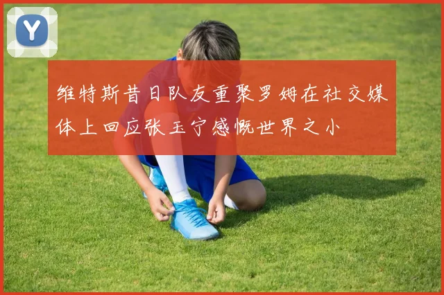 维特斯昔日队友重聚罗姆在社交媒体上回应张玉宁感慨世界之小