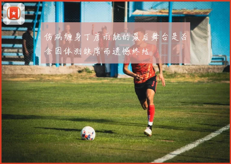 伤病缠身丁彦雨航的最后舞台是否会因体测缺席而遗憾终结