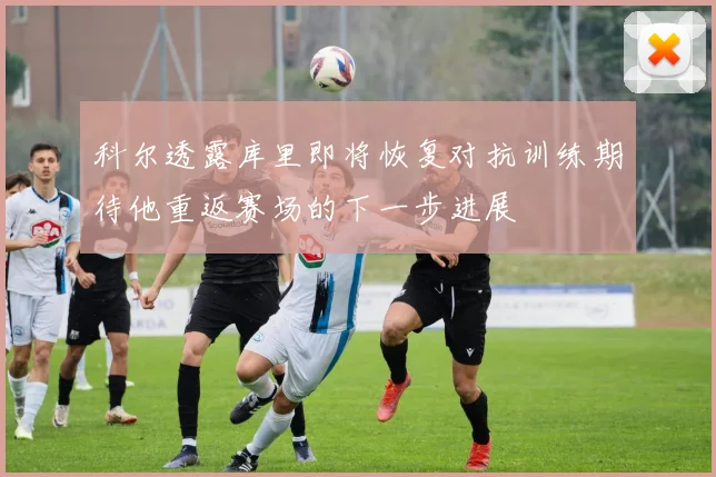科尔透露库里即将恢复对抗训练期待他重返赛场的下一步进展