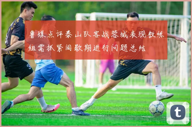 鲁媒点评泰山队客战蓉城表现教练组需抓紧间歇期进行问题总结