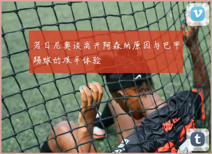 若日尼奥谈离开阿森纳原因与巴甲踢球的艰辛体验