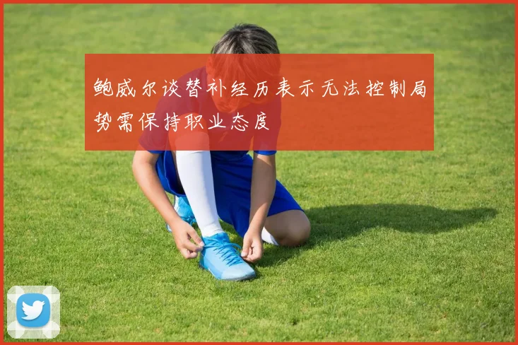 鲍威尔谈替补经历表示无法控制局势需保持职业态度