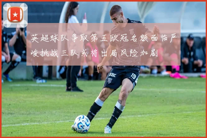 英超球队争取第五欧冠名额面临严峻挑战三队或将出局风险加剧