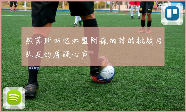 热苏斯回忆加盟阿森纳时的挑战与队友的质疑心声