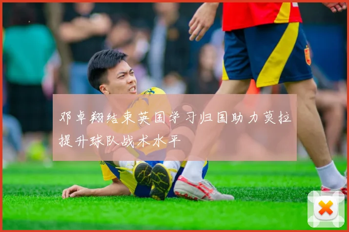 邓卓翔结束英国学习归国助力莫拉提升球队战术水平