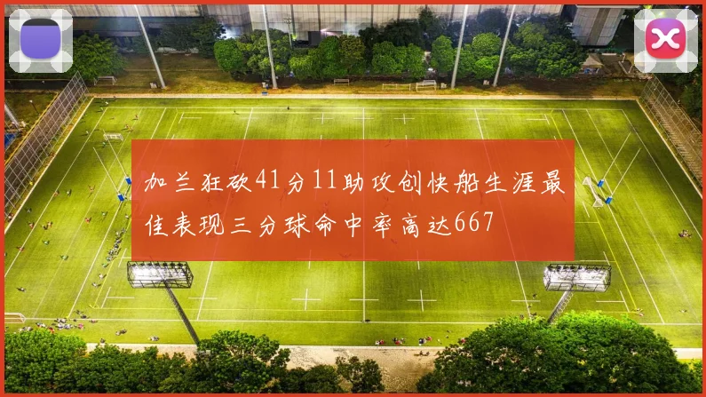 加兰狂砍41分11助攻创快船生涯最佳表现三分球命中率高达667